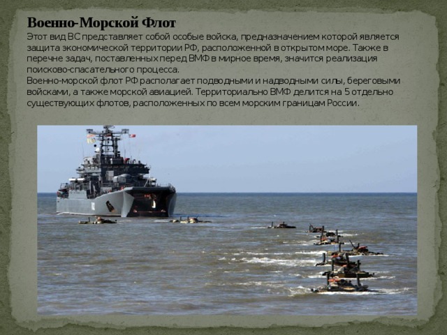 Военно-Морской Флот  Этот вид ВС представляет собой особые войска, предназначением которой является защита экономической территории РФ, расположенной в открытом море. Также в перечне задач, поставленных перед ВМФ в мирное время, значится реализация поисково-спасательного процесса.  Военно-морской флот РФ располагает подводными и надводными силы, береговыми войсками, а также морской авиацией. Территориально ВМФ делится на 5 отдельно существующих флотов, расположенных по всем морским границам России.   