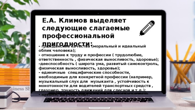 Е.А. Климов выделяет следующие слагаемые профессиональной пригодности: - гражданские качества (моральный и идеальный облик человека); - отношение к труду и профессии ( трудолюбие, ответственность , физическая выносливость, здоровье); -дееспособность ( широта ума, развитый самоконтроль, физическая выносливость, здоровье); - единичные специфические способности, необходимые для конкретной профессии (например, музыкальный слух для музыканта , устойчивость к монотонности для водителей транспортных средств , глазомер, точность движений для слесаря и т.д.); - навыки, выучка, опыт.  