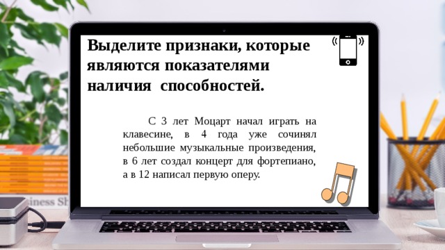 Выделите признаки, которые являются показателями наличия способностей.  С 3 лет Моцарт начал играть на клавесине, в 4 года уже сочинял небольшие музыкальные произведения, в 6 лет создал концерт для фортепиано, а в 12 написал первую оперу.  