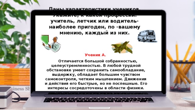 Даны характеристики учеников. Укажите, к какой профессии: учитель, летчик или водитель- наиболее пригоден, по -вашему мнению, каждый из них. Ученик А.  Отличается большой собранностью, целеустремленностью. В любой трудной обстановке умеет сохранить самообладание, выдержку, обладает большим чувством самоконтроля, четким мышлением. Движения и действия его быстрые, но не поспешные. Его интересы сосредоточены в области физики. 