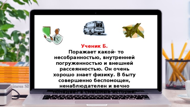 Ученик Б.  Поражает какой- то несобранностью, внутренней погруженностью и внешней рассеянностью. Он очень хорошо знает физику. В быту совершенно беспомощен, ненаблюдателен и вечно попадает в смешные истории.  