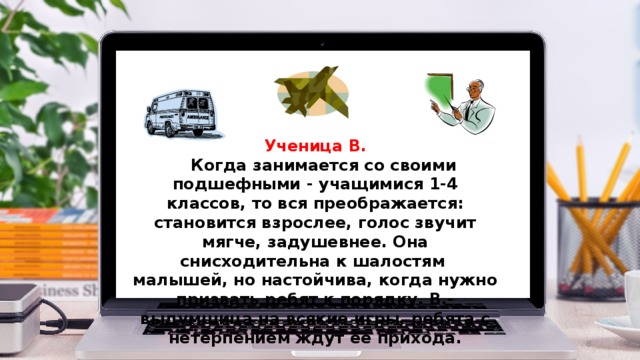 Ученица В.  Когда занимается со своими подшефными - учащимися 1-4 классов, то вся преображается: становится взрослее, голос звучит мягче, задушевнее. Она снисходительна к шалостям малышей, но настойчива, когда нужно призвать ребят к порядку. В.- выдумщица на всякие игры, ребята с нетерпением ждут ее прихода.  