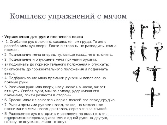 Комплекс упражнений с мячом Упражнения для рук и плечевого пояса  1. Сгибание рук в локтях, касаясь мячом груди. То же с разгибанием рук вверх. Локти в стороны не разводить, спина прямая. 2. Поднимание мяча вперед, туловище назад не отклонять. 3. Поднимание и опускание мяча прямыми руками: а) поднимать до горизонтального положения и опускать; б) опускать до горизонтального положения и поднимать вверх. 4. Подбрасывание мяча прямыми руками и ловля его на прямые руки. 5. Разгибая руки мяч вверх, ногу назад на носок, живот втянуть. Сгибая руки, мяч за голову, удерживая его пальцами, локти развести в стороны. 6. Броски мяча из-за головы верх с ловлей его перед грудью. 7. Рывки прямыми руками назад, то же, но медленное поднимание мяча назад до отказа, держа его за спиной. 8. Разведение рук в стороны и сведение на высоте плеч, попеременно перекладывая мяч с одной руки на другую, голову не опускать, живот втянут. 9. Передача мяча вверху из одной руки в другую. Передав мяч, руки развести в стороны. 