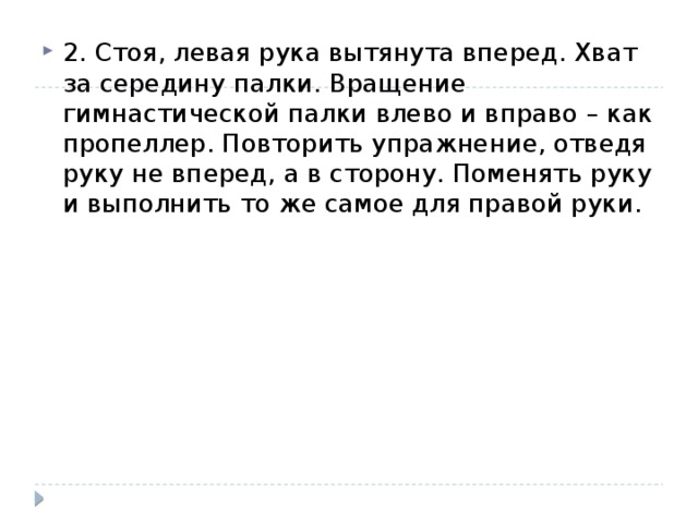 2. Стоя, левая рука вытянута вперед. Хват за середину палки. Вращение гимнастической палки влево и вправо – как пропеллер. Повторить упражнение, отведя руку не вперед, а в сторону. Поменять руку и выполнить то же самое для правой руки. 