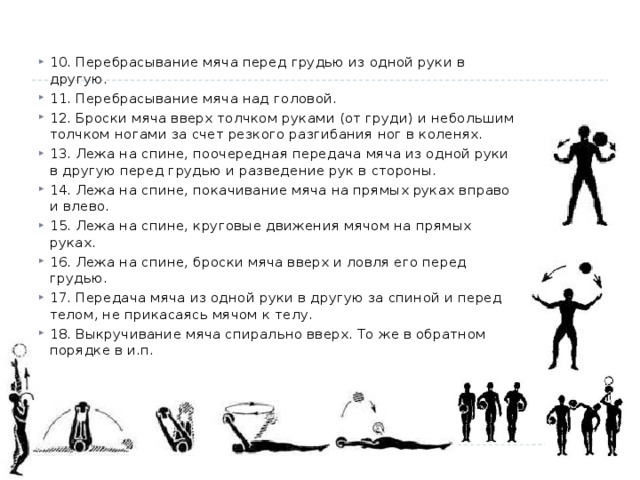 10. Перебрасывание мяча перед грудью из одной руки в другую. 11. Перебрасывание мяча над головой. 12. Броски мяча вверх толчком руками (от груди) и небольшим толчком ногами за счет резкого разгибания ног в коленях. 13. Лежа на спине, поочередная передача мяча из одной руки в другую перед грудью и разведение рук в стороны. 14. Лежа на спине, покачивание мяча на прямых руках вправо и влево. 15. Лежа на спине, круговые движения мячом на прямых руках. 16. Лежа на спине, броски мяча вверх и ловля его перед грудью. 17. Передача мяча из одной руки в другую за спиной и перед телом, не прикасаясь мячом к телу. 18. Выкручивание мяча спирально вверх. То же в обратном порядке в и.п. 