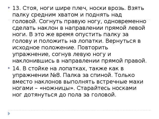 13. Стоя, ноги шире плеч, носки врозь. Взять палку средним хватом и поднять над головой. Согнуть правую ногу, одновременно сделать наклон в направлении прямой левой ноги. В это же время опустить палку за голову и положить на лопатки. Вернуться в исходное положение. Повторить упражнение, согнув левую ногу и наклонившись в направлении прямой правой. 14. В стойке на лопатках, также как в упражнении №8. Палка за спиной. Только вместо наклонов выполнять встречные махи ногами – «ножницы». Старайтесь носками ног дотянуться до пола за головой. 