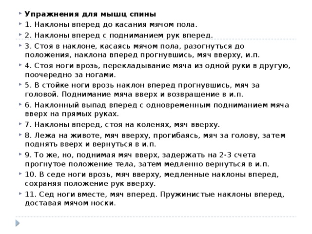 Упражнения для мышц спины 1. Наклоны вперед до касания мячом пола. 2. Наклоны вперед с подниманием рук вперед. 3. Стоя в наклоне, касаясь мячом пола, разогнуться до положения, наклона вперед прогнувшись, мяч вверху, и.п. 4. Стоя ноги врозь, перекладывание мяча из одной руки в другую, поочередно за ногами. 5. В стойке ноги врозь наклон вперед прогнувшись, мяч за головой. Поднимание мяча вверх и возвращение в и.п. 6. Наклонный выпад вперед с одновременным подниманием мяча вверх на прямых руках. 7. Наклоны вперед, стоя на коленях, мяч вверху. 8. Лежа на животе, мяч вверху, прогибаясь, мяч за голову, затем поднять вверх и вернуться в и.п. 9. То же, но, поднимая мяч вверх, задержать на 2-3 счета прогнутое положение тела, затем медленно вернуться в и.п. 10. В седе ноги врозь, мяч вверху, медленные наклоны вперед, сохраняя положение рук вверху. 11. Сед ноги вместе, мяч вперед. Пружинистые наклоны вперед, доставая мячом носки. 