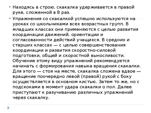 Находясь в строю, скакалка удерживается в правой руке, сложенной в 8 раз. Упражнения со скакалкой успешно используются на уроках со школьниками всех возрастных групп. В младших классах они применяются с целью развития координации движений, ориентации и согласованности действий учащихся. В средних и старших классах — с целью совершенствования координации и развития скоростно-силовой подготовки, общей и скоростной выносливости. Обучение этому виду упражнений рекомендуется начинать с формирования навыка вращения скакалки. Для этого — стоя на месте, скакалка сложена вдвое — вращение поочередно левой (правой) рукой с боку осуществляется в основном кистью. Затем то же, но с подскоками в момент удара скакалки о пол. Далее приступают к разучиванию различных упражнений через скакалку. 