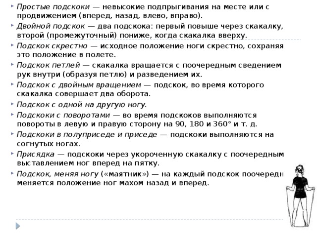 Простые подскоки  — невысокие подпрыгивания на месте или с продвижением (вперед, назад, влево, вправо). Двойной подскок  — два подскока: первый повыше через скакалку, второй (промежуточный) пониже, когда скакалка вверху. Подскок скрестно  — исходное положение ноги скрестно, сохраняя это положение в полете. Подскок петлей  — скакалка вращается с поочередным сведением рук внутри (образуя петлю) и разведением их. Подскок с двойным вращением  — подскок, во время которого скакалка совершает два оборота. Подскок с одной на другую ногу. Подскоки с поворотами  — во время подскоков выполняются повороты в левую и правую сторону на 90, 180 и 360° и т. д. Подскоки в полуприседе и приседе  — подскоки выполняются на согнутых ногах. Присядка  — подскоки через укороченную скакалку с поочередным выставлением ног вперед на пятку. Подскок, меняя ногу  («маятник») — на каждый подскок поочередно меняется положение ног махом назад и вперед. 