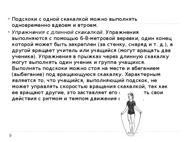 Подскоки с одной скакалкой можно выполнять одновременно вдвоем и втроем. Упражнения с длинной скакалкой.  Упражнения выполняются с помощью 6-8-метровой веревки, один конец которой может быть закреплен (за стенку, снаряд и т. д.), а другой вращает учитель или учащийся (могут вращать два ученика). Упражнения в прыжках через длинную скакалку могут выполнять один ученик и группа учащихся. Выполнять подскоки можно стоя на месте и вбеганием (выбегание) под вращающуюся скакалку. Характерным является то, что учащийся, выполняющий подскок, не может управлять скоростью вращения скакалкой, так как ее вращают другие, это заставляет его соизмерять свои действия с ритмом и темпом движения скакалки. 