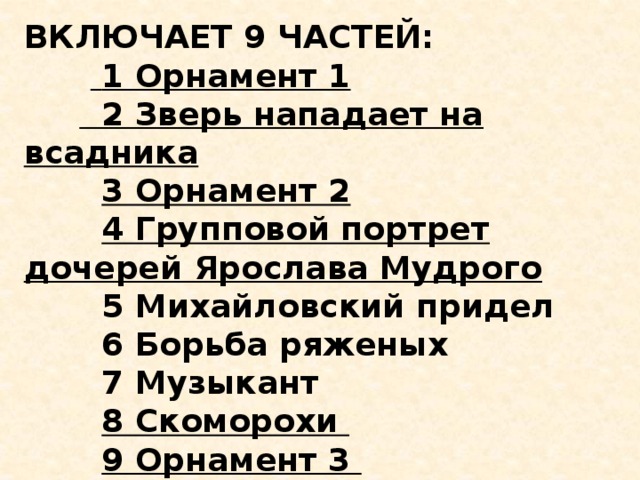 ВКЛЮЧАЕТ 9 ЧАСТЕЙ:   1 Орнамент 1         2 Зверь нападает на всадника          3 Орнамент 2          4 Групповой портрет дочерей Ярослава Мудрого          5 Михайловский придел         6 Борьба ряженых         7 Музыкант          8 Скоморохи          9 Орнамент 3   