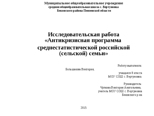 Муниципальное общеобразовательное учреждение средняя общеобразовательная школа с. Вертуновка  Бековского района Пензенской области       Исследовательская работа « Антикризисная программа среднестатистической российской (сельской) семьи »     Работу выполнила:  Большакова Виктория, учащаяся 8 класса  МОУ СОШ с. Вертуновка.    Руководитель:  Чулкова Виктория Анатольевна, учитель МОУ СОШ с. Вертуновка  Бековского р-на   2015 