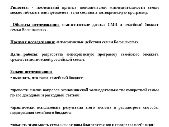 Гипотеза: - последствий кризиса экономической жизнедеятельности семьи можно избежать или преодолеть, если составить антикризисную программу.    Объекты исследования : статистические данные СМИ и семейный бюджет семьи Большаковых.   Предмет исследования:  антикризисные действия семьи Большаковых. Цель работы : разработать антикризисную программу семейного бюджета среднестатистической российской семьи. Задачи исследования:  выяснить, что такое семейный бюджет;  провести анализ вопросов экономической жизнедеятельности конкретной семьи по его доходным и расходным статьям;  практически использовать результаты этого анализа и рассмотреть способы поддержания семейного бюджета;  показать значимость семьи как основы благосостояния и прогресса всей нации.   
