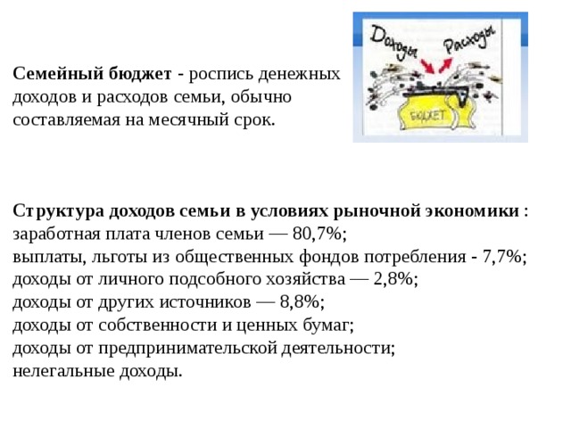   Семейный бюджет - роспись денежных доходов и расходов семьи, обычно составляемая на месячный срок. Структура доходов семьи  в  условиях рыночной экономики :  заработная плата членов семьи — 80,7%;  выплаты, льготы из общественных фондов потребления - 7,7%;  доходы от личного подсобного хозяйства — 2,8%;  доходы от других источников — 8,8%;  доходы от собственности и ценных бумаг; доходы от предпринимательской деятельности; нелегальные доходы.    