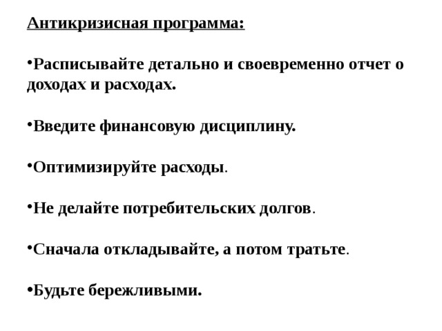 Антикризисная программа: Расписывайте детально и своевременно отчет о доходах и расходах.   Введите финансовую дисциплину.   Оптимизируйте расходы .  Не делайте потребительских долгов .  Сначала откладывайте, а потом тратьте .  Будьте бережливыми. 