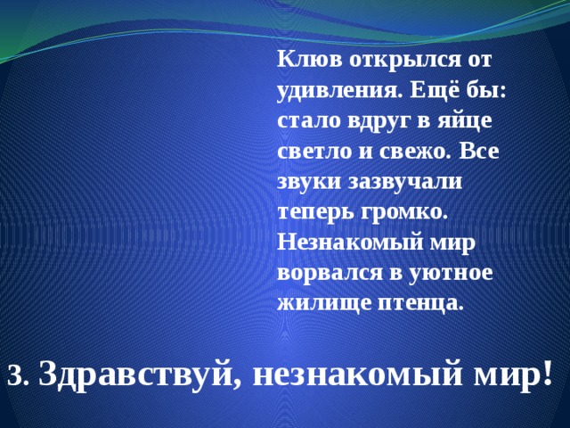 Клюв открылся от удивления. Ещё бы: стало вдруг в яйце светло и свежо. Все звуки зазвучали теперь громко. Незнакомый мир ворвался в уютное жилище птенца. 3. Здравствуй, незнакомый мир! 