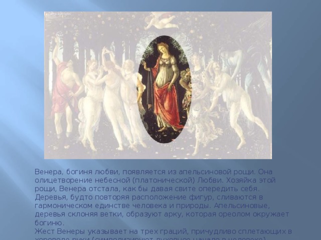 Венера , богиня любви, появляется из апельсиновой рощи. Она олицетворение небесной (платонической) Любви. Хозяйка этой рощи, Венера отстала, как бы давая свите опередить себя. Деревья, будто повторяя расположение фигур, сливаются в гармоническом единстве человека и природы. Апельсиновые, деревья склоняя ветки, образуют арку, которая ореолом окружает богиню.  Жест Венеры указывает на трех граций, причудливо сплетающих в хороводе руки (символизируют духовное начало в человеке). 