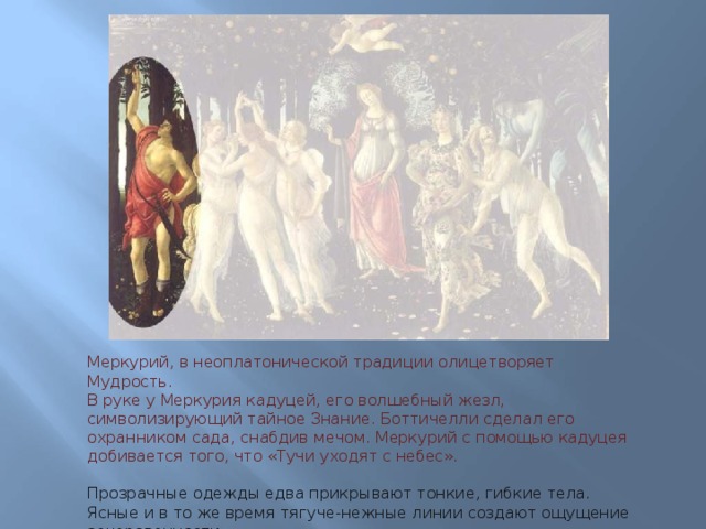 Меркурий, в неоплатонической традиции олицетворяет Мудрость.  В руке у Меркурия кадуцей, его волшебный жезл, символизирующий тайное Знание. Боттичелли сделал его охранником сада, снабдив мечом. Меркурий с помощью кадуцея добивается того, что «Тучи уходят с небес».   Прозрачные одежды едва прикрывают тонкие, гибкие тела.  Ясные и в то же время тягуче-нежные линии создают ощущение зачарованности.  На всех лицах лежит тень невысказанной грусти.   