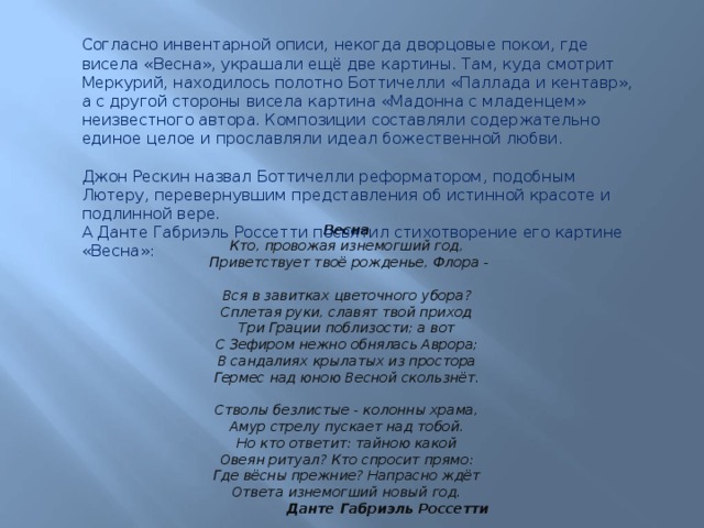 Согласно инвентарной описи, некогда дворцовые покои, где висела «Весна», украшали ещё две картины. Там, куда смотрит Меркурий, находилось полотно Боттичелли «Паллада и кентавр», а с другой стороны висела картина «Мадонна с младенцем» неизвестного автора. Композиции составляли содержательно единое целое и прославляли идеал божественной любви. Джон Рескин назвал Боттичелли реформатором, подобным Лютеру, перевернувшим представления об истинной красоте и подлинной вере.  А Данте Габриэль Россетти посвятил стихотворение его картине «Весна»:  Весна Кто, провожая изнемогший год,  Приветствует твоё рожденье, Флора -  Вся в завитках цветочного убора?  Сплетая руки, славят твой приход  Три Грации поблизости; а вот  С Зефиром нежно обнялась Аврора;  В сандалиях крылатых из простора  Гермес над юною Весной скользнёт.   Стволы безлистые - колонны храма,  Амур стрелу пускает над тобой.  Но кто ответит: тайною какой  Овеян ритуал? Кто спросит прямо:  Где вёсны прежние? Напрасно ждёт  Ответа изнемогший новый год.  Данте Габриэль Россетти 