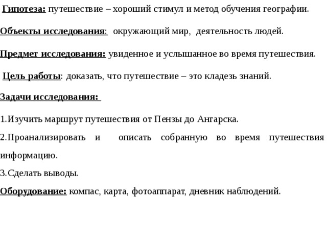   Гипотеза: путешествие – хороший стимул и метод обучения географии. Объекты исследования : окружающий мир, деятельность людей. Предмет исследования:  увиденное и услышанное во время путешествия.  Цель работы : доказать, что путешествие – это кладезь знаний. Задачи исследования: Изучить маршрут путешествия от Пензы до Ангарска. Проанализировать и описать собранную во время путешествия информацию. Сделать выводы. Оборудование:  компас, карта, фотоаппарат, дневник наблюдений.   