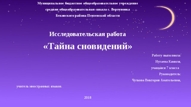 Муниципальное бюджетное общеобразовательное учреждение средняя общеобразовательная школа с. Вертуновка Бековского района Пензенской области Исследовательская работа «Тайна сновидений»  Работу выполнила: Нугаева Камиля,  учащаяся 7 класса    Руководитель:  Чулкова Виктория Анатольевна, учитель иностранных языков. 2018 