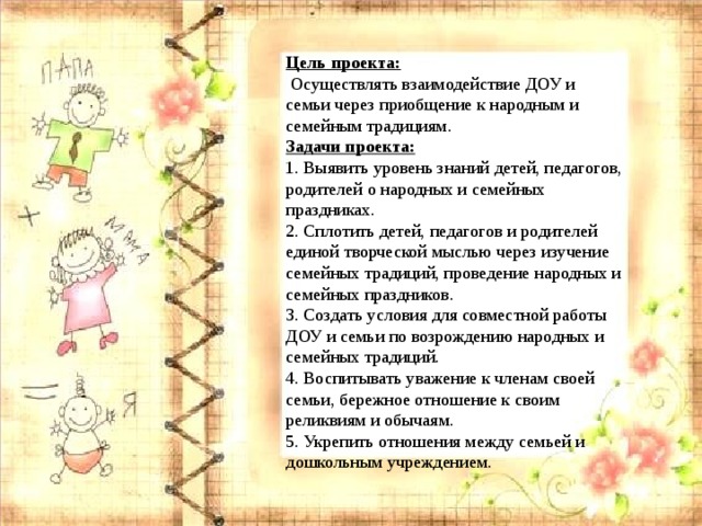 Цель проекта:   Осуществлять взаимодействие ДОУ и семьи через приобщение к народным и семейным традициям. Задачи проекта: 1. Выявить уровень знаний детей, педагогов, родителей о народных и семейных праздниках. 2. Сплотить детей, педагогов и родителей единой творческой мыслью через изучение семейных традиций, проведение народных и семейных праздников. 3. Создать условия для совместной работы ДОУ и семьи по возрождению народных и семейных традиций. 4. Воспитывать уважение к членам своей семьи, бережное отношение к своим реликвиям и обычаям. 5. Укрепить отношения между семьей и дошкольным учреждением. 