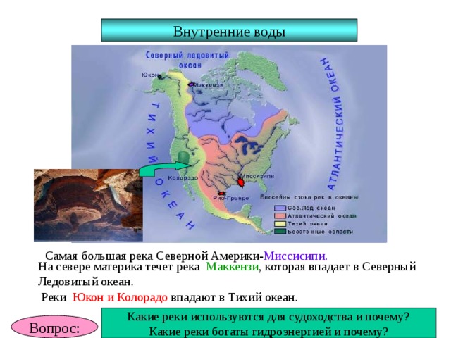 Внутренние воды Самая большая река Северной Америки- Миссисипи. На севере материка течет река Маккензи , которая впадает в Северный Ледовитый океан. Реки Юкон и Колорадо впадают в Тихий океан. Какие реки используются для судоходства и почему? Какие реки богаты гидроэнергией и почему? Вопрос: 
