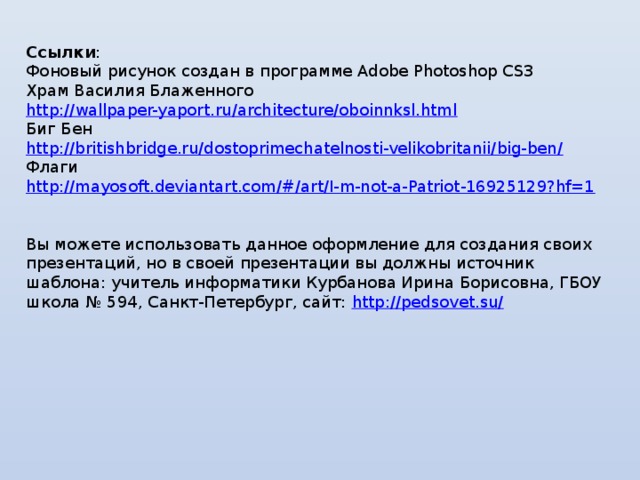 Ссылки : Фоновый рисунок создан в программе Adobe Photoshop CS3 Храм Василия Блаженного http://wallpaper-yaport.ru/architecture/oboinnksl.html  Биг Бен http://britishbridge.ru/dostoprimechatelnosti-velikobritanii/big-ben/ Флаги http://mayosoft.deviantart.com/#/art/I-m-not-a-Patriot-16925129?hf=1 Вы можете использовать данное оформление для создания своих презентаций, но в своей презентации вы должны источник шаблона: учитель информатики Курбанова Ирина Борисовна, ГБОУ школа № 594, Санкт-Петербург, сайт: http://pedsovet.su/  