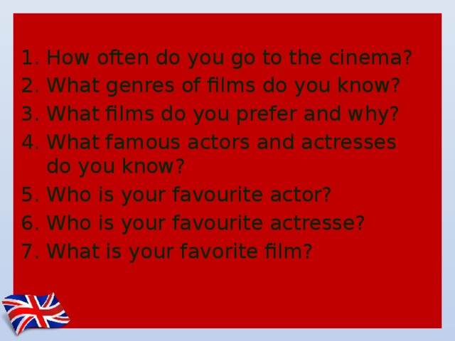 How often do you go to the cinema? What genres of films do you know? What films do you prefer and why? What famous actors and actresses do you know? Who is your favourite actor? Who is your favourite actresse? What is your favorite film? 
