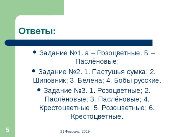 Ответы: Задание №1. а – Розоцветные. Б – Паслёновые; Задание №2. 1. Пастушья сумка; 2. Шиповник; 3. Белена; 4. Бобы русские. Задание №3. 1. Розоцветные; 2. Паслёновые; 3. Паслёновые; 4. Крестоцветные; 5. Розоцветные; 6. Крестоцветные.  21 Февраль, 2019 