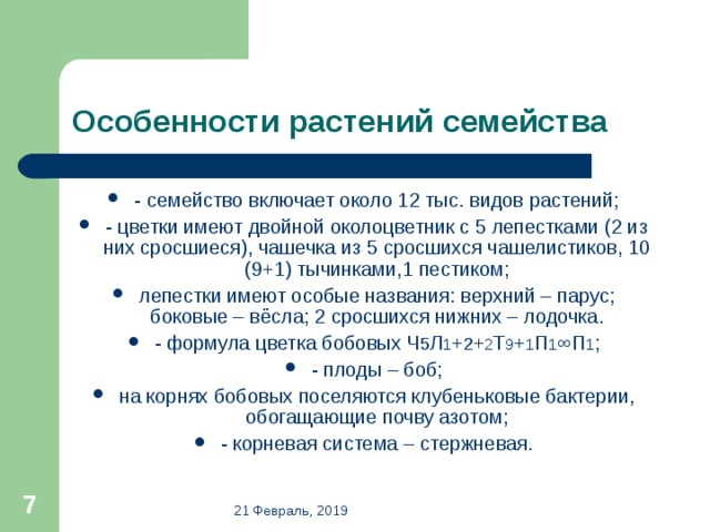 Особенности растений семейства - семейство включает около 12 тыс. видов растений; - цветки имеют двойной околоцветник с 5 лепестками (2 из них сросшиеся), чашечка из 5 сросшихся чашелистиков, 10 (9+1) тычинками,1 пестиком; лепестки имеют особые названия: верхний – парус; боковые – вёсла; 2 сросшихся нижних – лодочка. - формула цветка бобовых Ч 5 Л 1 + 2 + 2 Т 9 + 1 П 1 ∞ П 1 ; - плоды – боб; на корнях бобовых поселяются клубеньковые бактерии, обогащающие почву азотом; - корневая система – стержневая.   21 Февраль, 2019 