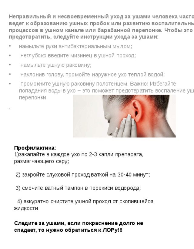 Неправильный и несвоевременный уход за ушами человека часто ведет к образованию ушных пробок или развитию воспалительных процессов в ушном канале или барабанной перепонке. Чтобы это предотвратить, следуйте инструкции ухода за ушами: намыльте руки антибактериальным мылом;   неглубоко введите мизинец в ушной проход;   намыльте ушную раковину;   наклонив голову, промойте наружное ухо теплой водой;   промокните ушную раковину полотенцем. Важно! Избегайте попадания воды в ухо – это поможет предотвратить воспаление ушной перепонки. . Профилактика: 1)закапайте в каждое ухо по 2-3 капли препарата, размягчающего серу;  2) закройте слуховой проход ваткой на 30-40 минут;  3) смочите ватный тампон в перекиси водорода;   4) аккуратно очистите ушной проход от скопившейся жидкости Следите за ушами, если покраснение долго не спадает, то нужно обратиться к ЛОРу!!! 