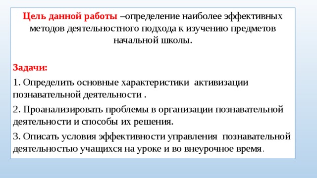 Цель данной работы –определение наиболее эффективных методов деятельностного подхода к изучению предметов начальной школы. Задачи: 1. Определить основные характеристики активизации познавательной деятельности . 2. Проанализировать проблемы в организации познавательной деятельности и способы их решения. 3. Описать условия эффективности управления познавательной деятельностью учащихся на уроке и во внеурочное время .