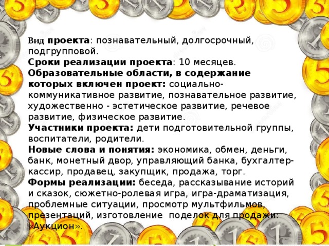 Вид проекта : познавательный, долгосрочный, подгрупповой. Сроки реализации проекта : 10 месяцев. Образовательные области, в содержание которых включен проект: социально-коммуникативное развитие, познавательное развитие, художественно - эстетическое развитие, речевое развитие, физическое развитие. Участники проекта: дети подготовительной группы, воспитатели, родители. Новые слова и понятия: экономика, обмен, деньги, банк, монетный двор, управляющий банка, бухгалтер-кассир, продавец, закупщик, продажа, торг. Формы реализации: беседа, рассказывание историй и сказок, сюжетно-ролевая игра, игра-драматизация, проблемные ситуации, просмотр мультфильмов, презентаций, изготовление поделок для продажи: «Аукцион».      