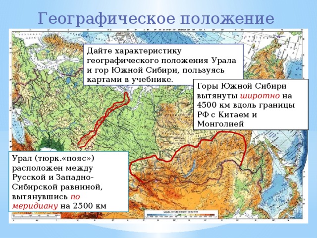 Географическое положение Дайте характеристику географического положения Урала и гор Южной Сибири, пользуясь картами в учебнике. Горы Южной Сибири вытянуты широтно на 4500 км вдоль границы РФ с Китаем и Монголией Урал (тюрк.«пояс») расположен между Русской и Западно-Сибирской равниной, вытянувшись по меридиану на 2500 км 