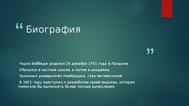 Биография  Чарлз Бэббидж родился 26 декабря 1791 года в Лондоне.  Обучался в частной школе, а потом в академии.  Закончил университет Кембриджа, став математиком.  В 1821 году приступил к разработке своей машины, которая помогала бы выполнить более точные вычисления. 