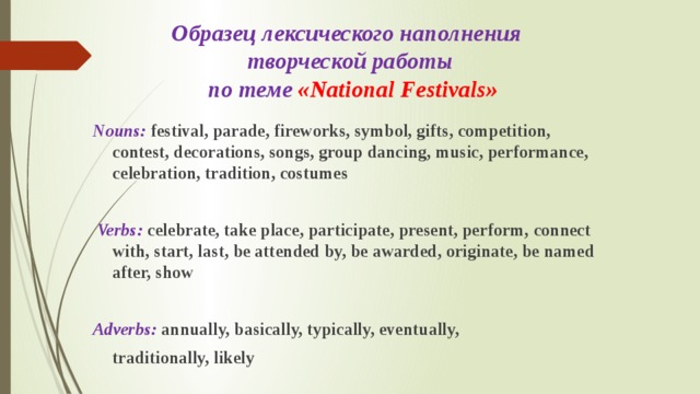 Образец лексического наполнения  творческой работы  по теме «National Festivals» Nouns: festival, parade, fireworks, symbol, gifts, competition, contest, decorations, songs, group dancing, music, performance, celebration, tradition, costumes   Verbs: celebrate, take place, participate, present, perform, connect with, start, last, be attended by, be awarded, originate, be named after, show  Adverbs:  annually, basically, typically, eventually,  traditionally, likely 