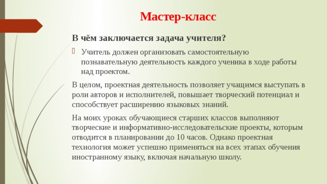 Мастер-класс В чём заключается задача учителя? Учитель должен организовать самостоятельную познавательную деятельность каждого ученика в ходе работы над проектом. В целом, проектная деятельность позволяет учащимся выступать в роли авторов и исполнителей, повышает творческий потенциал и способствует расширению языковых знаний.  На моих уроках обучающиеся старших классов выполняют творческие и информативно-исследовательские проекты, которым отводится в планировании до 10 часов. Однако проектная технология может успешно применяться на всех этапах обучения иностранному языку, включая начальную школу. 