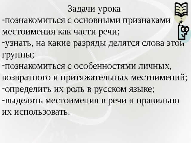 Задачи урока познакомиться с основными признаками местоимения как части речи; узнать, на какие разряды делятся слова этой группы; познакомиться с особенностями личных, возвратного и притяжательных местоимений; определить их роль в русском языке; выделять местоимения в речи и правильно их использовать. 