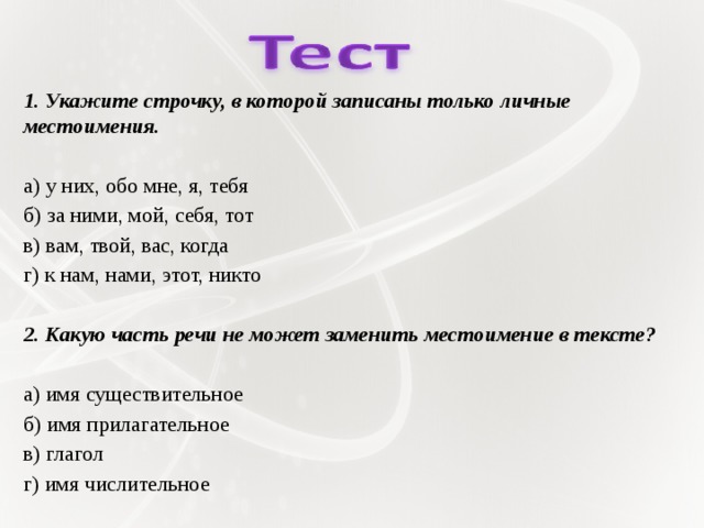 1. Укажите строчку, в которой записаны только личные местоимения.   а) у них, обо мне, я, тебя б) за ними, мой, себя, тот в) вам, твой, вас, когда г) к нам, нами, этот, никто   2. Какую часть речи не может заменить местоимение в тексте?   а) имя существительное б) имя прилагательное в) глагол г) имя числительное 