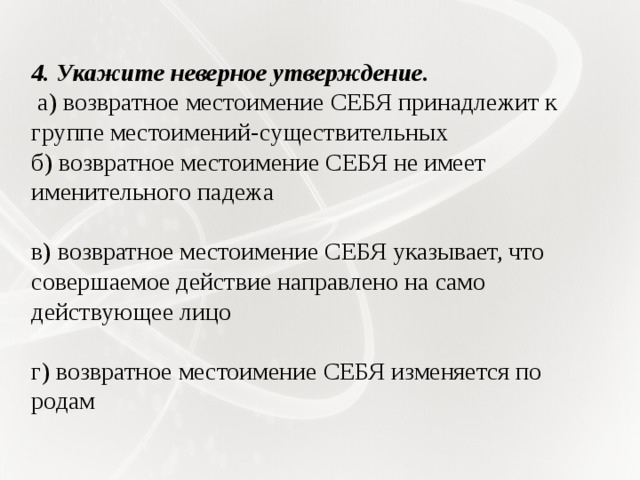 4. Укажите неверное утверждение.   а) возвратное местоимение СЕБЯ принадлежит к группе местоимений-существительных б) возвратное местоимение СЕБЯ не имеет именительного падежа в) возвратное местоимение СЕБЯ указывает, что совершаемое действие направлено на само действующее лицо г) возвратное местоимение СЕБЯ изменяется по родам 