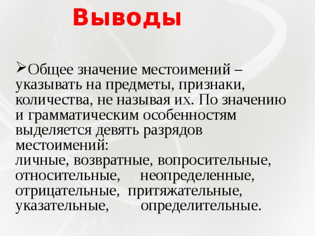 Выводы Общее значение местоимений – указывать на предметы, признаки, количества, не называя их. По значению и грамматическим особенностям выделяется девять разрядов местоимений: личные, возвратные, вопросительные, относительные, неопределенные, отрицательные, притяжательные, указательные, определительные.      