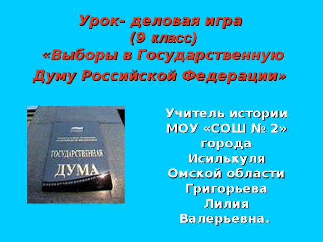 Урок- деловая игра  (9 класс)  «Выборы в Государственную Думу Российской Федерации»  Учитель истории МОУ «СОШ № 2» города Исилькуля Омской области Григорьева Лилия Валерьевна.