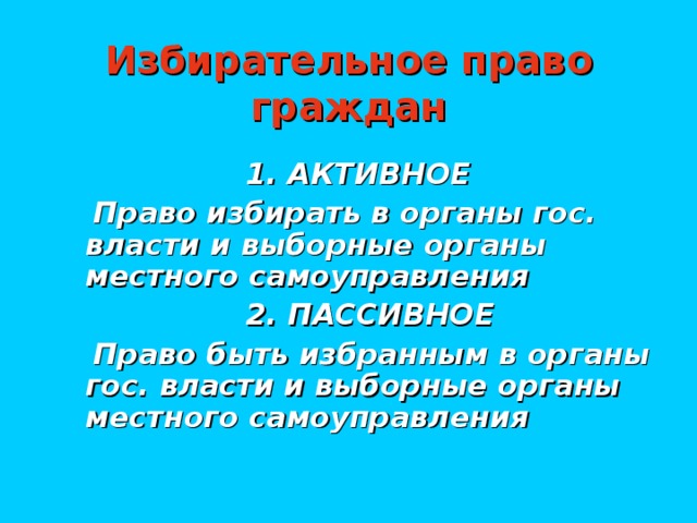 Избирательное право граждан  1. АКТИВНОЕ  Право избирать в органы гос. власти и выборные органы местного самоуправления  2. ПАССИВНОЕ  Право быть избранным в органы гос. власти и выборные органы местного самоуправления
