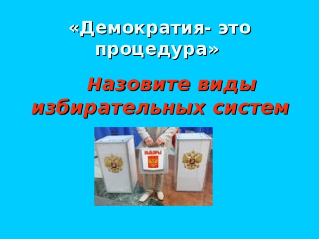 «Демократия- это процедура»   Н азовите виды избирательных систем
