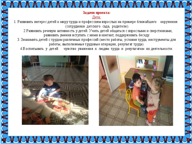 Задачи проекта: Дети: 1. Развивать интерес детей к миру труда и профессиям взрослых на примере ближайшего    окружения    (сотрудники  детского  сада,  родители).    2.Развивать речевую активность у детей. Учить детей общаться с взрослыми и сверстниками, развивать умения вступать с ними в контакт, поддерживать беседу. 3. Знакомить детей с трудом различных профессий (место работы, условия труда, инструменты для работы, выполняемые трудовые операции, результат труда). 4.Воспитывать  у  детей      чувство  уважения  к  людям  труда  и  результатам  их деятельности. 