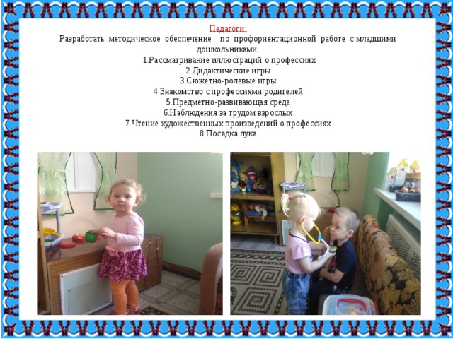 Педагоги: Разработать  методическое  обеспечение    по  профориентационной  работе  с младшими дошкольниками.  1.Рассматривание иллюстраций о профессиях 2.Дидактические игры 3.Сюжетно-ролевые игры 4.Знакомство с профессиями родителей 5.Предметно-развивающая среда 6.Наблюдения за трудом взрослых 7.Чтение художественных произведений о профессиях 8.Посадка лука 
