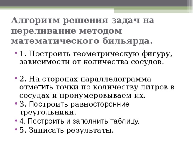 Алгоритм решения задач на переливание  методом математического бильярда. 1. Построить геометрическую фигуру, зависимости от количества сосудов. 2. На сторонах параллелограмма отме тить точки по количеству литров в сосудах и пронумеровываем их. 3. Пос трои ть равно сторонние треугольники. 4. Построить и заполнить таблицу. 5. Записа ть результаты.  