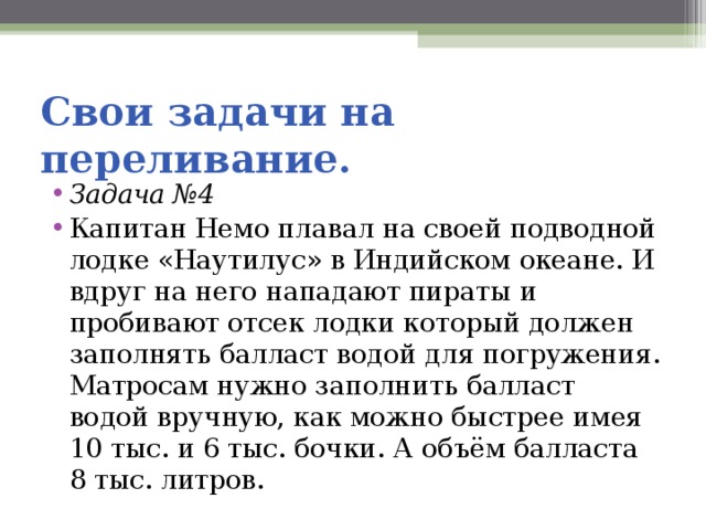 Свои задачи на переливание. Задача № 4 Капитан Немо плавал на своей подводной лодке «Наутилус» в Индийском океане. И вдруг на него нападают пираты и пробивают отсек лодки который должен заполнять балласт водой для погружения. Матросам нужно заполнить балласт водой вручную, как можно быстрее имея 10 тыс. и 6 тыс. бочки. А объём балласта 8 тыс. литров. 