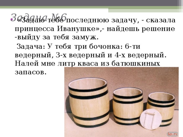 Задача №6    «Задаю тебе последнюю задачу, - сказала принцесса Иванушке»,- найдешь решение -выйду за тебя замуж.  Задача: У тебя три бочонка: 6-ти ведерный, 3-х ведерный и 4-х ведерный. Налей мне литр кваса из батюшкиных запасов. 
